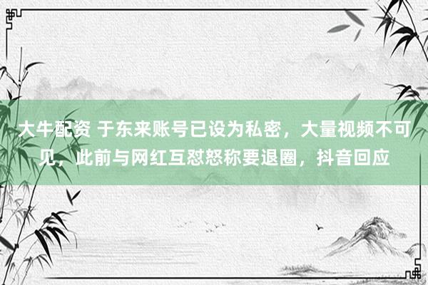 大牛配资 于东来账号已设为私密，大量视频不可见，此前与网红互怼怒称要退圈，抖音回应