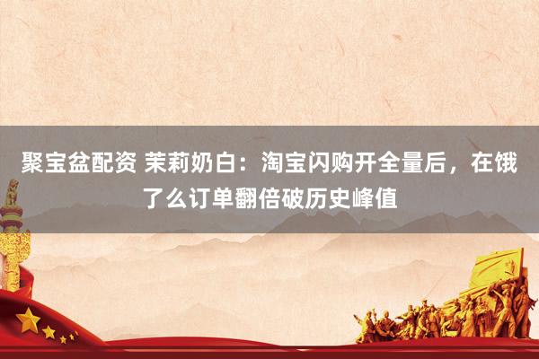 聚宝盆配资 茉莉奶白：淘宝闪购开全量后，在饿了么订单翻倍破历史峰值