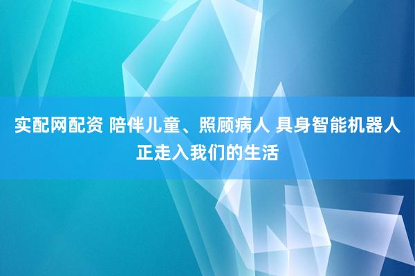 实配网配资 陪伴儿童、照顾病人 具身智能机器人正走入我们的生活