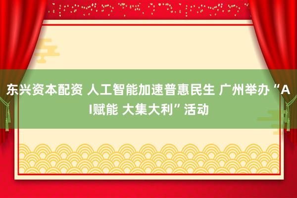 东兴资本配资 人工智能加速普惠民生 广州举办“AI赋能 大集大利”活动