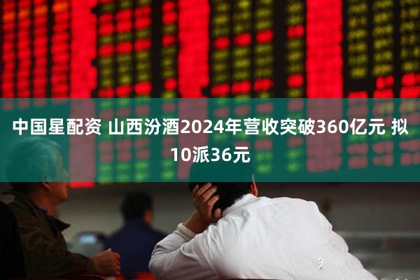 中国星配资 山西汾酒2024年营收突破360亿元 拟10派36元