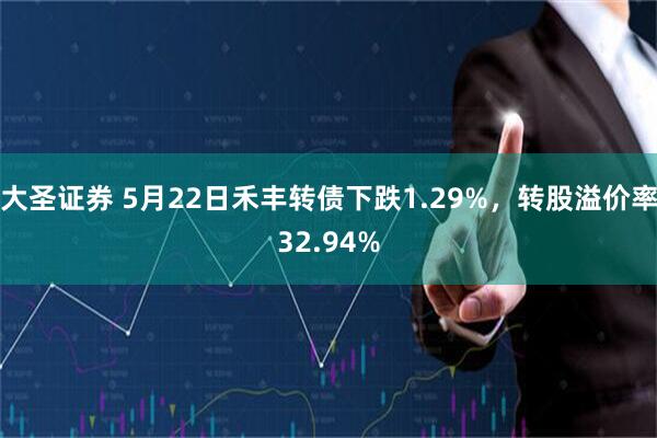 大圣证券 5月22日禾丰转债下跌1.29%，转股溢价率32.94%