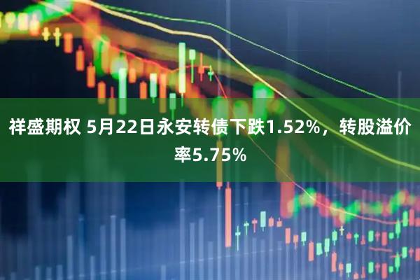 祥盛期权 5月22日永安转债下跌1.52%，转股溢价率5.75%