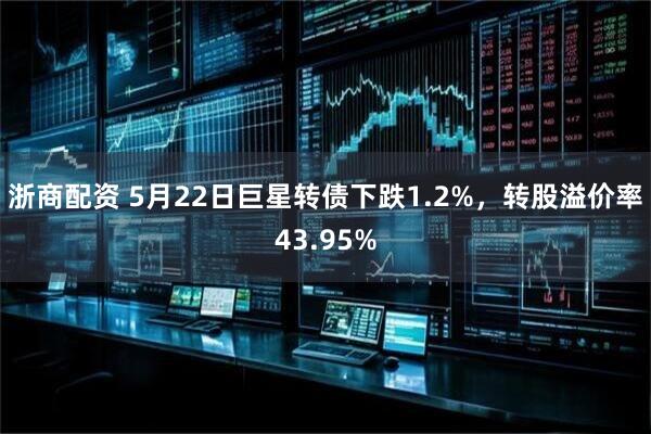 浙商配资 5月22日巨星转债下跌1.2%，转股溢价率43.95%