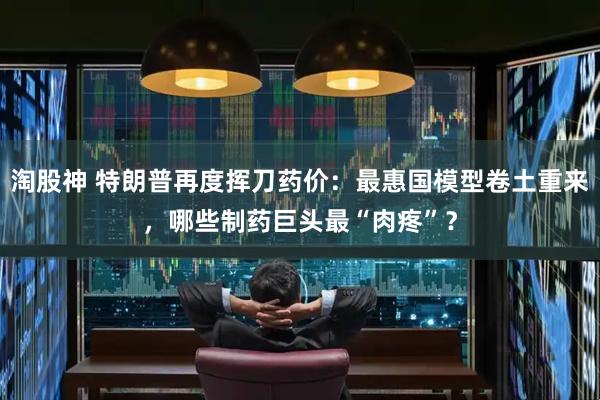 淘股神 特朗普再度挥刀药价：最惠国模型卷土重来，哪些制药巨头最“肉疼”？