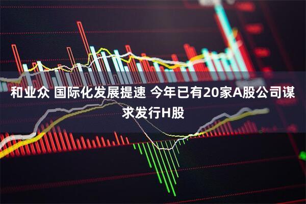 和业众 国际化发展提速 今年已有20家A股公司谋求发行H股