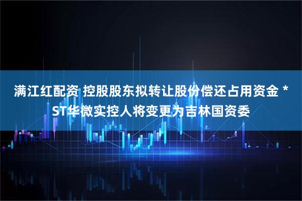 满江红配资 控股股东拟转让股份偿还占用资金 *ST华微实控人将变更为吉林国资委