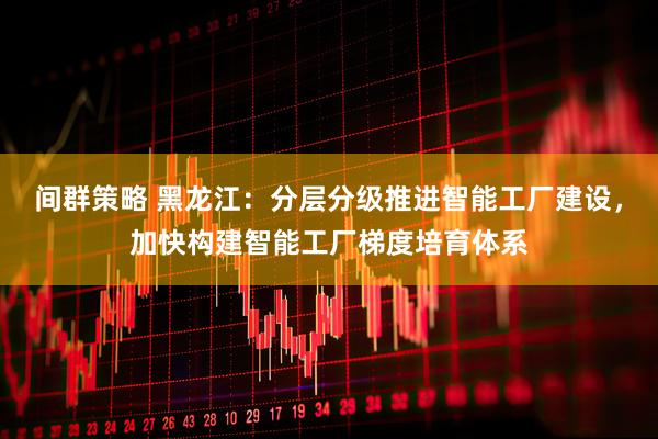 间群策略 黑龙江：分层分级推进智能工厂建设，加快构建智能工厂梯度培育体系