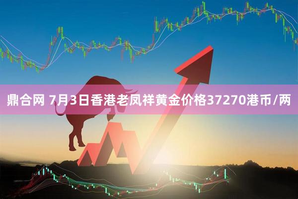 鼎合网 7月3日香港老凤祥黄金价格37270港币/两