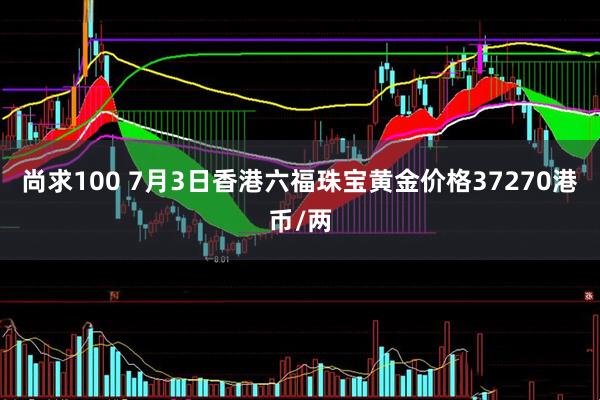 尚求100 7月3日香港六福珠宝黄金价格37270港币/两