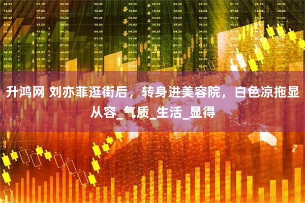 升鸿网 刘亦菲逛街后，转身进美容院，白色凉拖显从容_气质_生活_显得