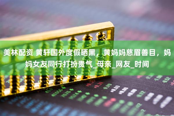 美林配资 黄轩国外度假晒黑，黄妈妈慈眉善目，妈妈女友同行打扮贵气_母亲_网友_时间