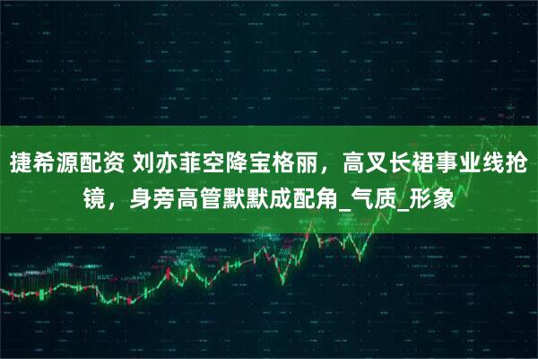 捷希源配资 刘亦菲空降宝格丽，高叉长裙事业线抢镜，身旁高管默默成配角_气质_形象