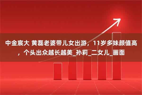中金宸大 黄磊老婆带儿女出游，11岁多妹颜值高，个头出众越长越美_孙莉_二女儿_画面
