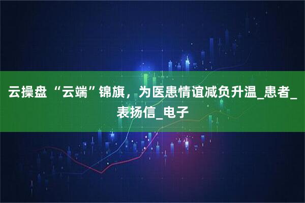 云操盘 “云端”锦旗，为医患情谊减负升温_患者_表扬信_电子