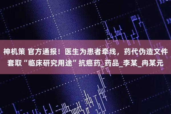 神机策 官方通报！医生为患者牵线，药代伪造文件套取“临床研究用途”抗癌药_药品_李某_冉某元
