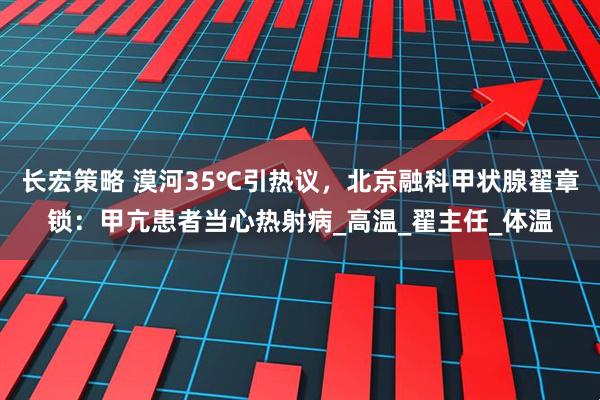 长宏策略 漠河35℃引热议，北京融科甲状腺翟章锁：甲亢患者当心热射病_高温_翟主任_体温
