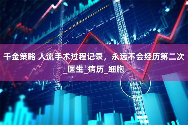 千金策略 人流手术过程记录，永远不会经历第二次_医生_病历_细胞