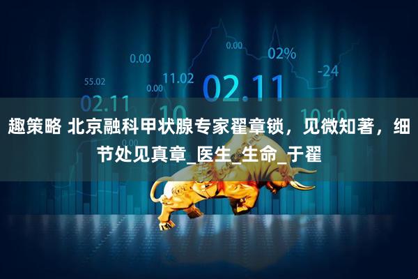 趣策略 北京融科甲状腺专家翟章锁，见微知著，细节处见真章_医生_生命_于翟