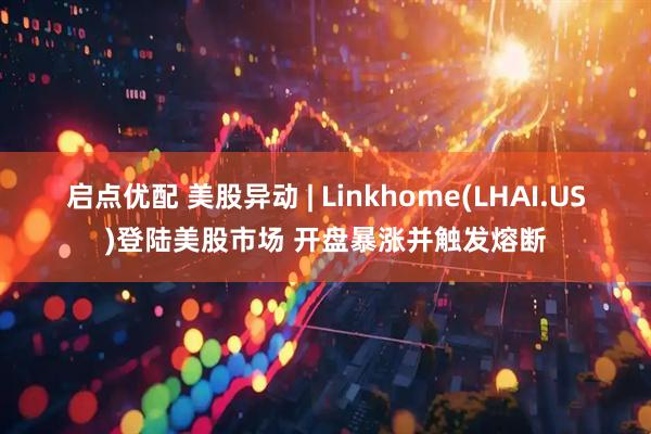 启点优配 美股异动 | Linkhome(LHAI.US)登陆美股市场 开盘暴涨并触发熔断