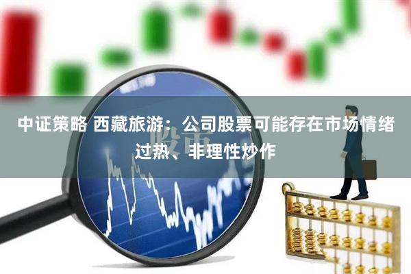 中证策略 西藏旅游：公司股票可能存在市场情绪过热、非理性炒作