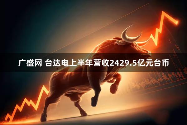 广盛网 台达电上半年营收2429.5亿元台币