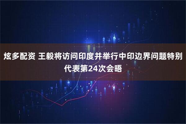 炫多配资 王毅将访问印度并举行中印边界问题特别代表第24次会晤