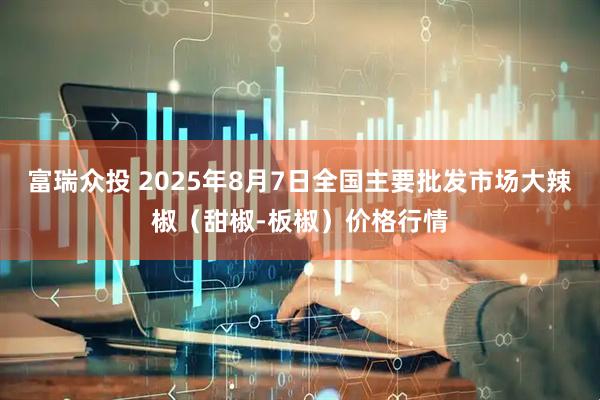 富瑞众投 2025年8月7日全国主要批发市场大辣椒（甜椒-板椒）价格行情