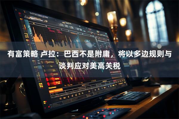 有富策略 卢拉：巴西不是附庸，将以多边规则与谈判应对美高关税