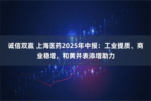 诚信双赢 上海医药2025年中报：工业提质、商业稳增，和黄并表添增助力