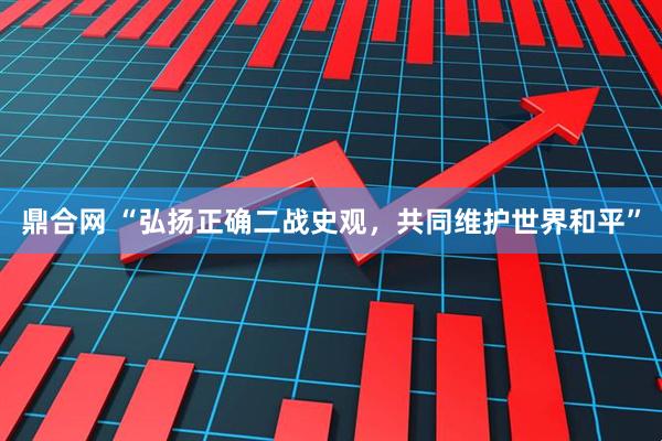 鼎合网 “弘扬正确二战史观，共同维护世界和平”
