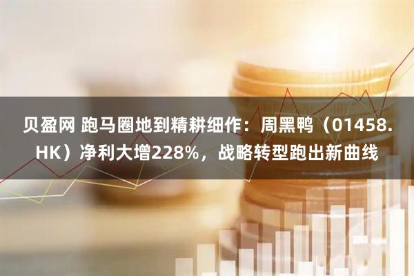 贝盈网 跑马圈地到精耕细作：周黑鸭（01458.HK）净利大增228%，战略转型跑出新曲线