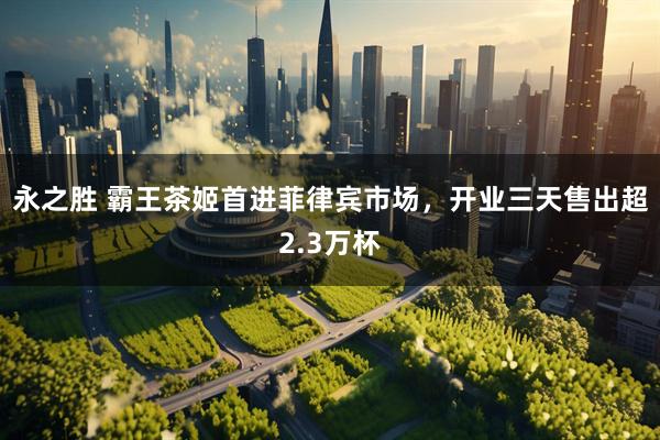 永之胜 霸王茶姬首进菲律宾市场，开业三天售出超2.3万杯