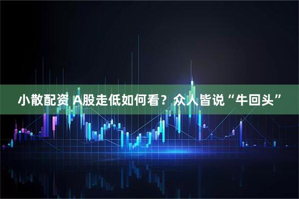 小散配资 A股走低如何看？众人皆说“牛回头”
