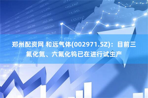 郑州配资网 和远气体(002971.SZ)：目前三氟化氮、六氟化钨已在进行试生产