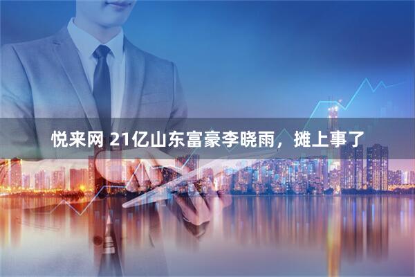 悦来网 21亿山东富豪李晓雨，摊上事了