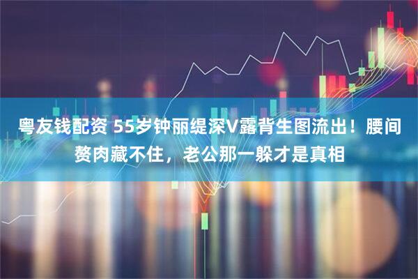 粤友钱配资 55岁钟丽缇深V露背生图流出！腰间赘肉藏不住，老公那一躲才是真相