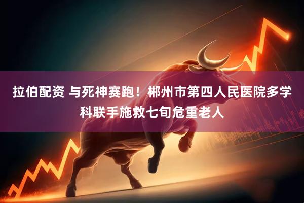拉伯配资 与死神赛跑！郴州市第四人民医院多学科联手施救七旬危重老人