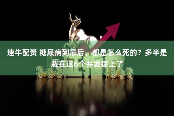 速牛配资 糖尿病到最后，都是怎么死的？多半是栽在这6个并发症上了